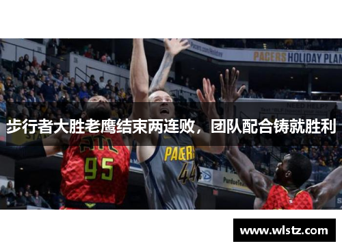 步行者大胜老鹰结束两连败，团队配合铸就胜利