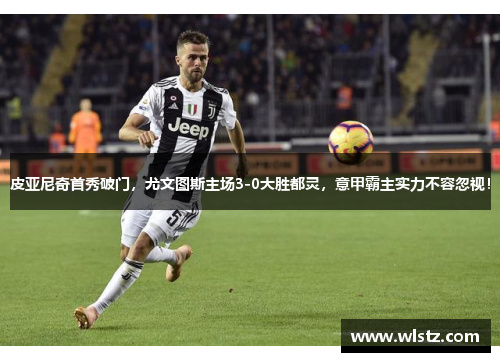 皮亚尼奇首秀破门，尤文图斯主场3-0大胜都灵，意甲霸主实力不容忽视！